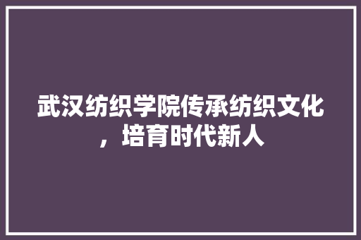 武汉纺织学院传承纺织文化，培育时代新人