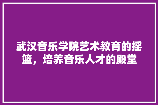 武汉音乐学院艺术教育的摇篮，培养音乐人才的殿堂
