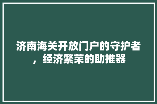 济南海关开放门户的守护者，经济繁荣的助推器