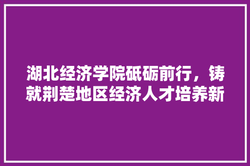湖北经济学院砥砺前行，铸就荆楚地区经济人才培养新高地