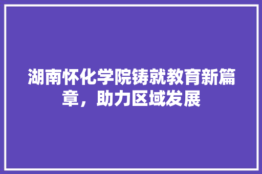 湖南怀化学院铸就教育新篇章，助力区域发展