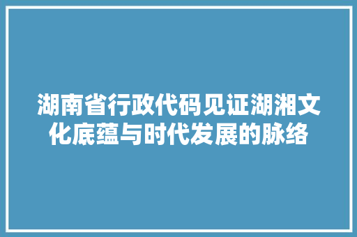湖南省行政代码见证湖湘文化底蕴与时代发展的脉络