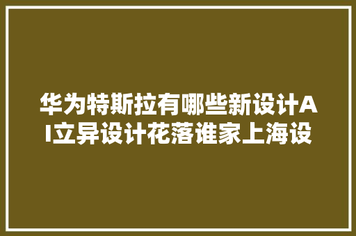 华为特斯拉有哪些新设计AI立异设计花落谁家上海设计若何融入全球成长世界设计之都大年夜会将揭晓→