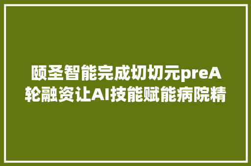 颐圣智能完成切切元preA轮融资让AI技能赋能病院精细化治理