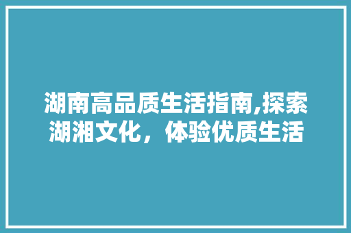 湖南高品质生活指南,探索湖湘文化，体验优质生活