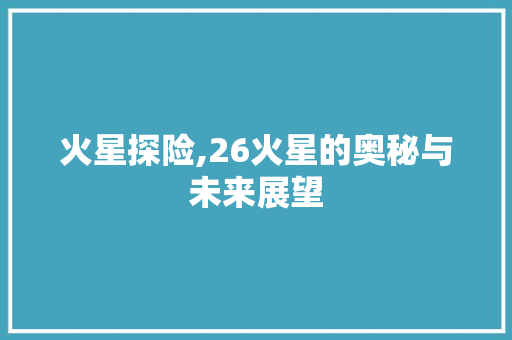 火星探险,26火星的奥秘与未来展望