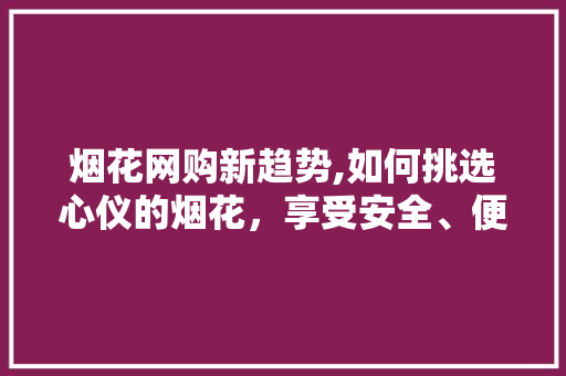 烟花网购新趋势,如何挑选心仪的烟花，享受安全、便捷的购物体验