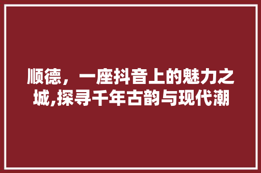 顺德，一座抖音上的魅力之城,探寻千年古韵与现代潮流的交融