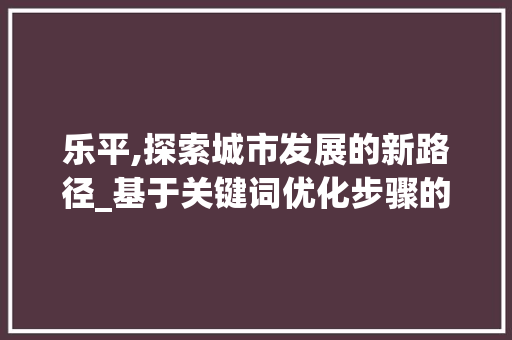 乐平,探索城市发展的新路径_基于关键词优化步骤的详细分析