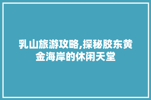 乳山旅游攻略,探秘胶东黄金海岸的休闲天堂