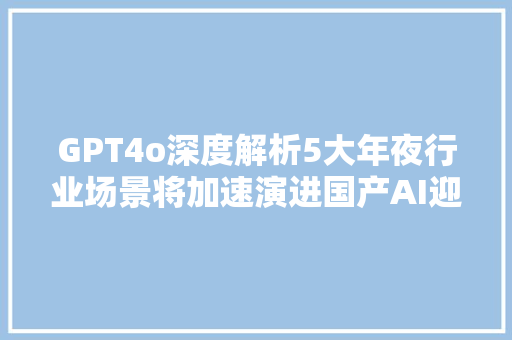 GPT4o深度解析5大年夜行业场景将加速演进国产AI迎来4项寻衅