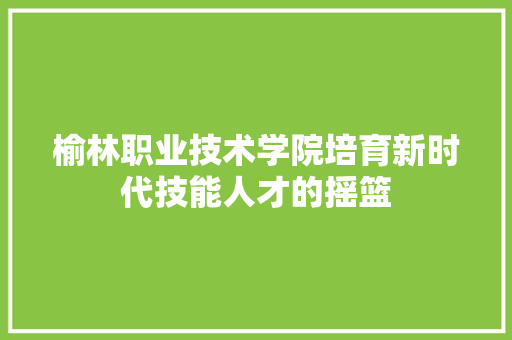 榆林职业技术学院培育新时代技能人才的摇篮