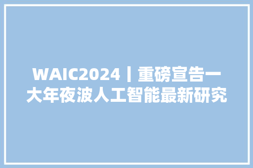 WAIC2024丨重磅宣告一大年夜波人工智能最新研究和实践成果来了→