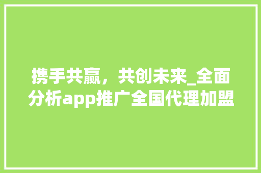 携手共赢，共创未来_全面分析app推广全国代理加盟步骤