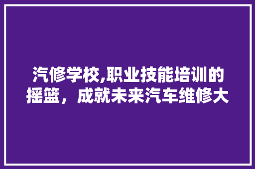 汽修学校,职业技能培训的摇篮，成就未来汽车维修大师