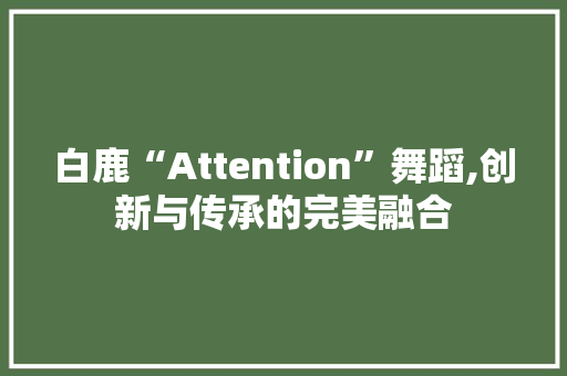 白鹿“Attention”舞蹈,创新与传承的完美融合