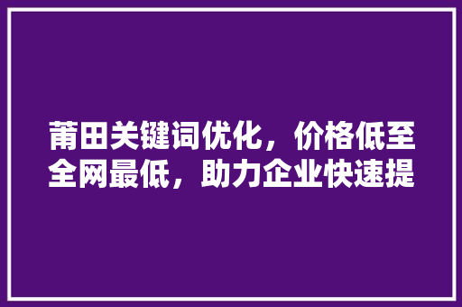 莆田关键词优化，价格低至全网最低，助力企业快速提升网络知名度！