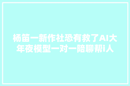 杨笛一新作社恐有救了AI大年夜模型一对一陪聊帮i人变成e人