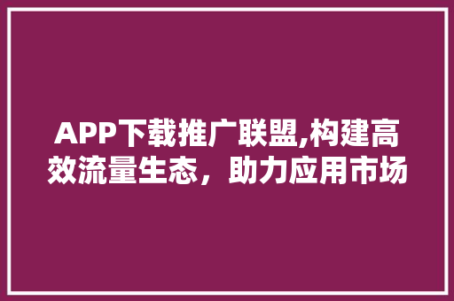 APP下载推广联盟,构建高效流量生态，助力应用市场新突破