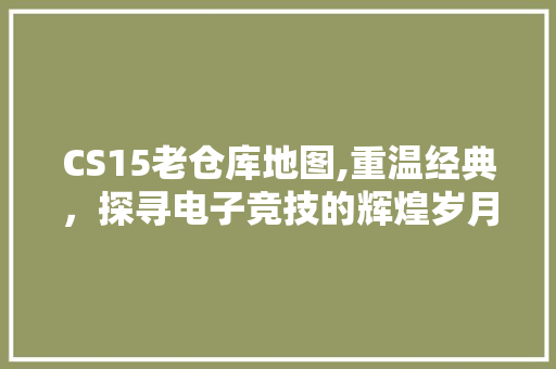 CS15老仓库地图,重温经典，探寻电子竞技的辉煌岁月