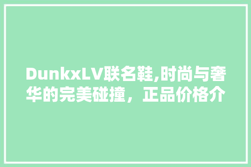 DunkxLV联名鞋,时尚与奢华的完美碰撞，正品价格介绍