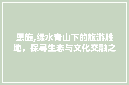 恩施,绿水青山下的旅游胜地，探寻生态与文化交融之旅