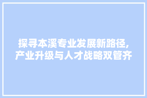 探寻本溪专业发展新路径,产业升级与人才战略双管齐下