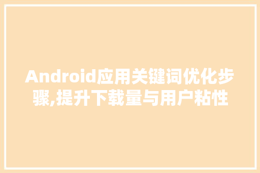 Android应用关键词优化步骤,提升下载量与用户粘性的方法