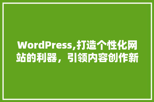 WordPress,打造个性化网站的利器，引领内容创作新潮流