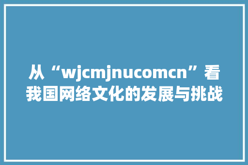 从“wjcmjnucomcn”看我国网络文化的发展与挑战
