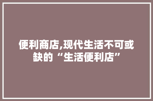 便利商店,现代生活不可或缺的“生活便利店”