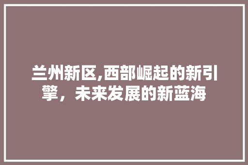 兰州新区,西部崛起的新引擎，未来发展的新蓝海
