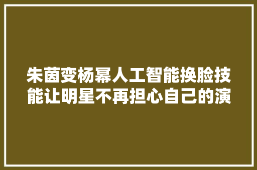 朱茵变杨幂人工智能换脸技能让明星不再担心自己的演技
