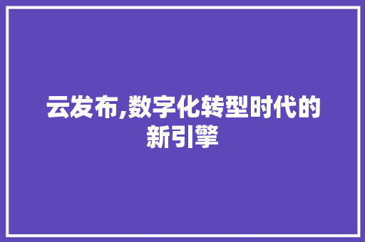 云发布,数字化转型时代的新引擎