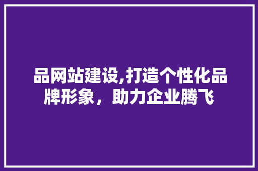 品网站建设,打造个性化品牌形象，助力企业腾飞