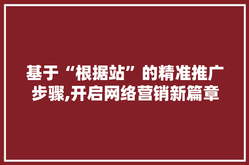 基于“根据站”的精准推广步骤,开启网络营销新篇章