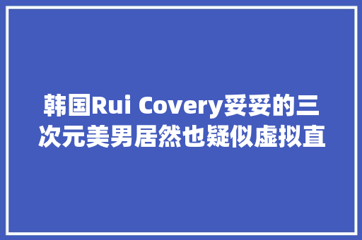 韩国Rui Covery妥妥的三次元美男居然也疑似虚拟直播