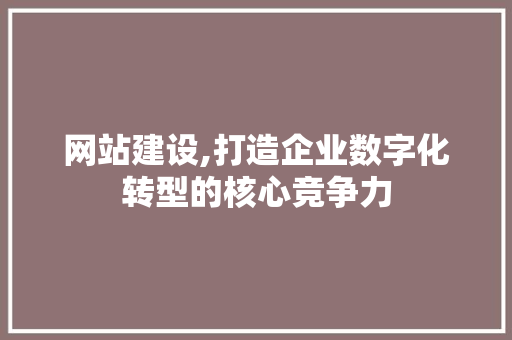 网站建设,打造企业数字化转型的核心竞争力