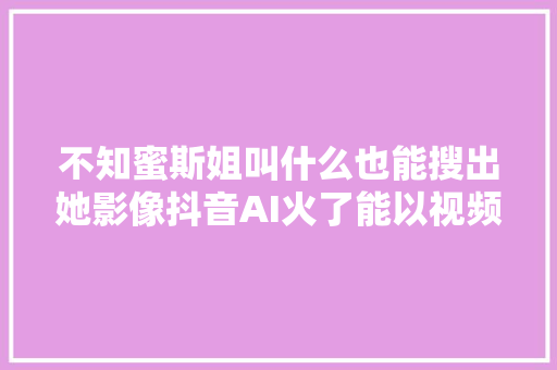 不知蜜斯姐叫什么也能搜出她影像抖音AI火了能以视频搜视频