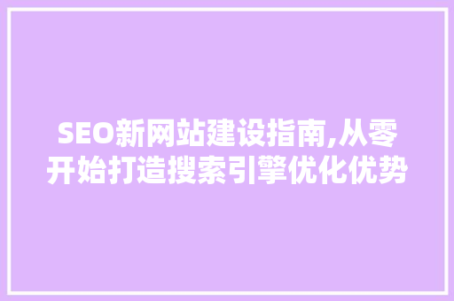 SEO新网站建设指南,从零开始打造搜索引擎优化优势
