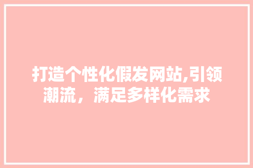 打造个性化假发网站,引领潮流，满足多样化需求