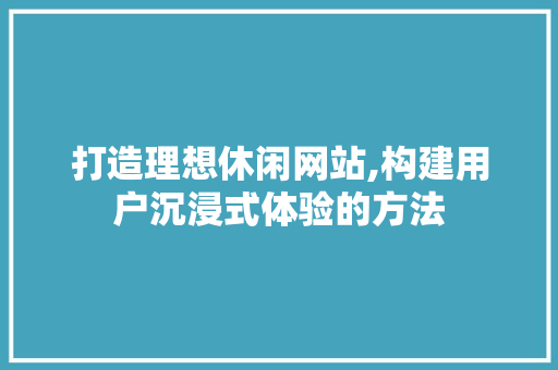 打造理想休闲网站,构建用户沉浸式体验的方法