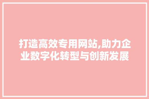 打造高效专用网站,助力企业数字化转型与创新发展