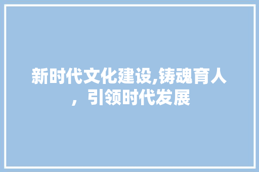 新时代文化建设,铸魂育人，引领时代发展