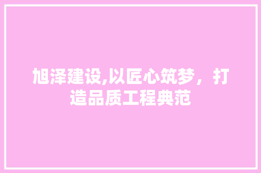 旭泽建设,以匠心筑梦，打造品质工程典范