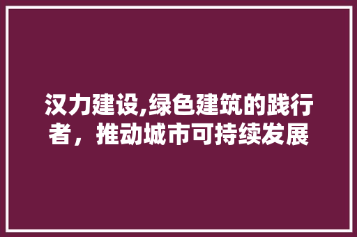 汉力建设,绿色建筑的践行者，推动城市可持续发展