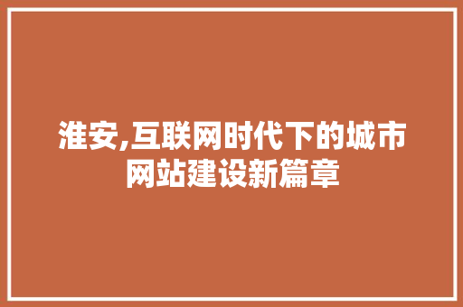 淮安,互联网时代下的城市网站建设新篇章
