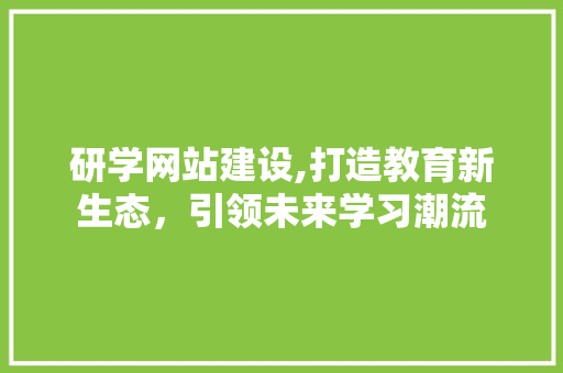 研学网站建设,打造教育新生态，引领未来学习潮流