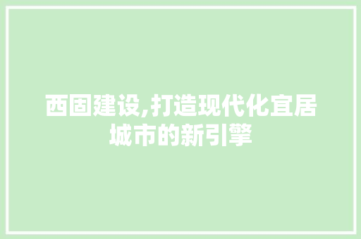 西固建设,打造现代化宜居城市的新引擎