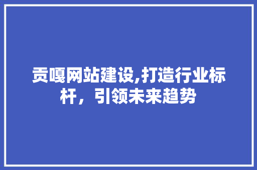 贡嘎网站建设,打造行业标杆，引领未来趋势